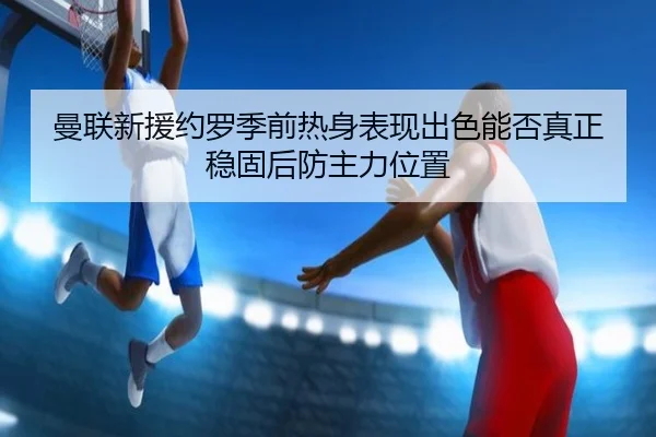 曼联新援约罗季前热身表现出色能否真正稳固后防主力位置
