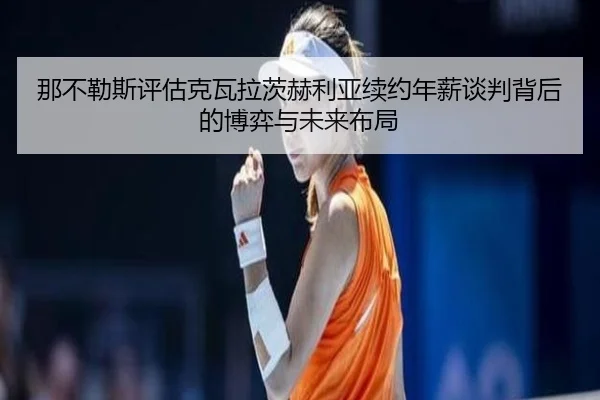 那不勒斯评估克瓦拉茨赫利亚续约年薪谈判背后的博弈与未来布局